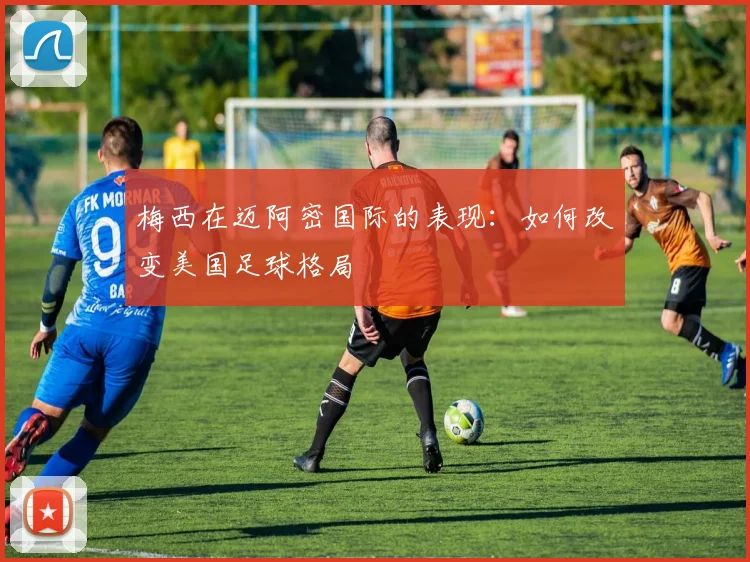 梅西在迈阿密国际的表现：如何改变美国足球格局