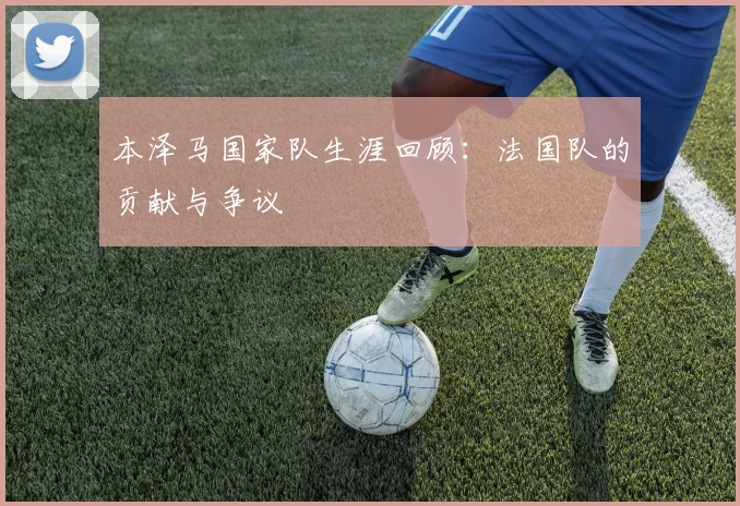 本泽马国家队生涯回顾：法国队的贡献与争议