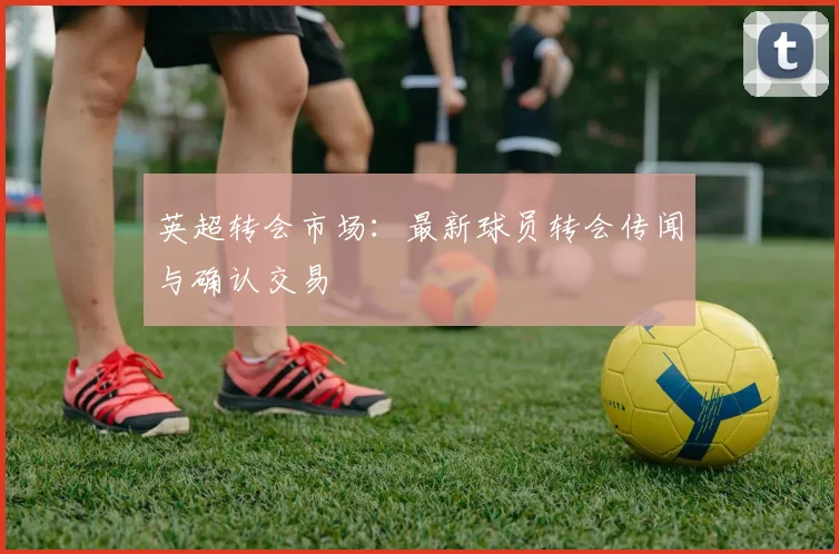 英超转会市场：最新球员转会传闻与确认交易