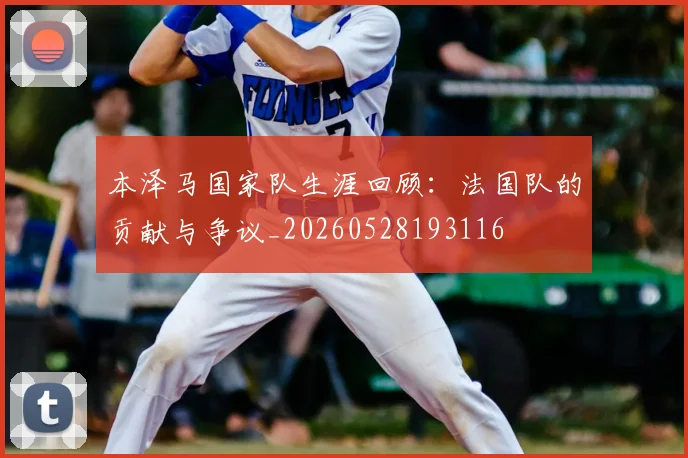 本泽马国家队生涯回顾:法国队的贡献与争议_20260528193116