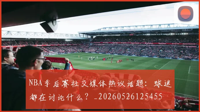 NBA季后赛社交媒体热议话题:球迷都在讨论什么?_20260526125455