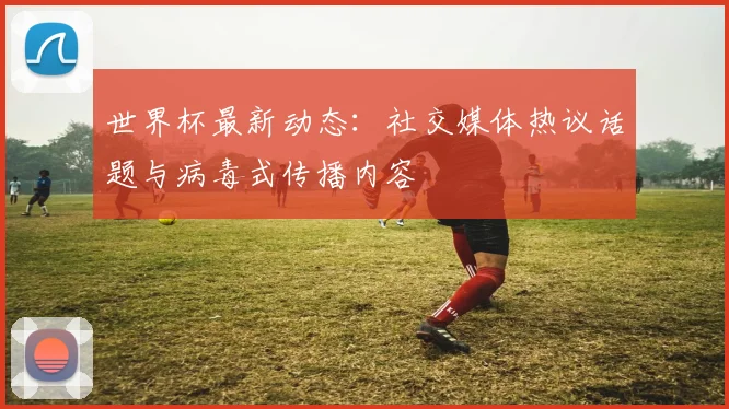 世界杯最新动态：社交媒体热议话题与病毒式传播内容
