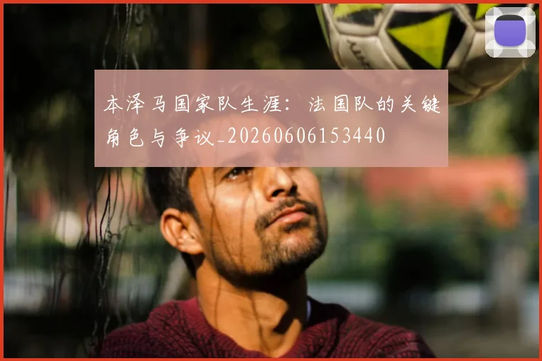 本泽马国家队生涯：法国队的关键角色与争议_20260606153440