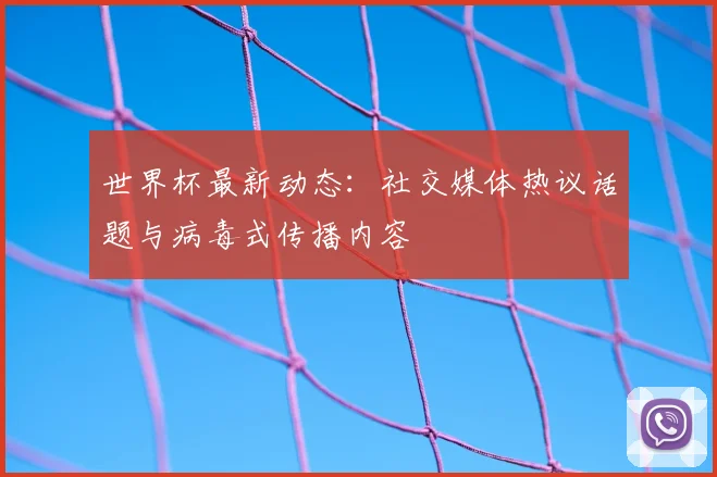 世界杯最新动态：社交媒体热议话题与病毒式传播内容